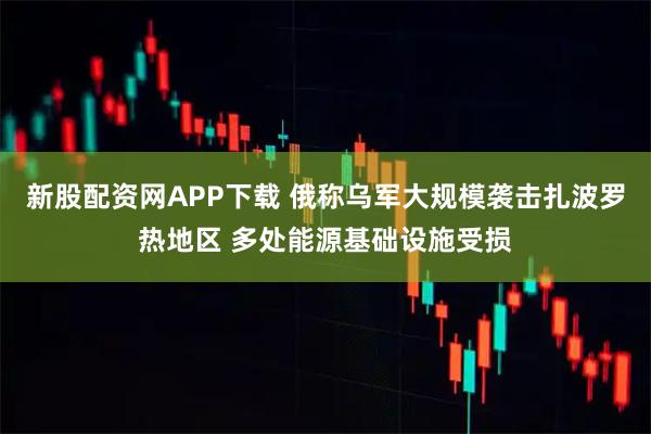 新股配资网APP下载 俄称乌军大规模袭击扎波罗热地区 多处能源基础设施受损