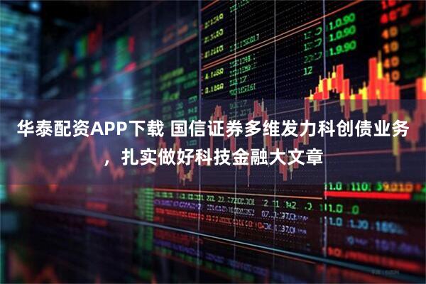 华泰配资APP下载 国信证券多维发力科创债业务，扎实做好科技金融大文章