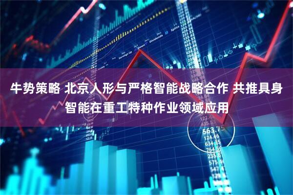 牛势策略 北京人形与严格智能战略合作 共推具身智能在重工特种作业领域应用