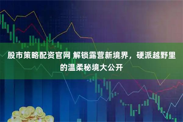 股市策略配资官网 解锁露营新境界，硬派越野里的温柔秘境大公开