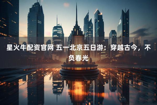 星火牛配资官网 五一北京五日游：穿越古今，不负春光