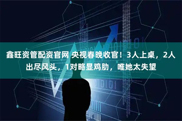 鑫旺资管配资官网 央视春晚收官！3人上桌，2人出尽风头，1对略显鸡肋，唯她太失望